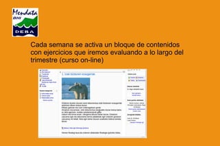 Cada semana se activa un bloque de contenidos con ejercicios que iremos evaluando a lo largo del trimestre (curso on-line) 