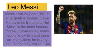 Leo Messi
Messi bron 24 june 1987 is
an Argentine football player
He plays for Barcelona Nei
Messi is the most famous
football player today, many
people know him and there
are many fans, he is very
unique foot play, which I like
 