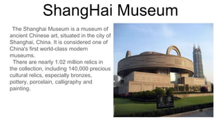 The Shanghai Museum is a museum of
ancient Chinese art, situated in the city of
Shanghai, China. It is considered one of
China's first world-class modern
museums.
There are nearly 1.02 million relics in
the collection, including 140,000 precious
cultural relics, especially bronzes,
pottery, porcelain, calligraphy and
painting.
 