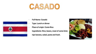 - Full Name: Casado
- Type: Lunch or dinner
- Place of origin: Costa Rica
- Ingredients: Rice, beans, meat of some kind,
ripe banana, salad, pasta and hash.
 
