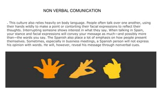 NON VERBAL COMUNICATION
. This culture also relies heavily on body language. People often talk over one another, using
their hands wildly to make a point or contorting their facial expressions to reflect their
thoughts. Interrupting someone shows interest in what they say. When talking in Spain,
your stance and facial expressions will convey your message as much—and possibly more
than—the words you say. The Spanish also place a lot of emphasis on how people present
themselves. Sometimes, especially in business meetings, a Spanish person will not express
his opinion with words. He will, however, reveal his message through nonverbal cues.
 