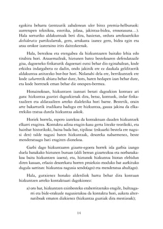 KALKO OKERRAK   21/6/05   17:02   Página 14




           egokitu beharra (zentzurik zabalenean uler bitez premia-helburuok:
           aurrerapen teknikoa, estetika, jolasa, jakintza-bidea, erosotasuna…).
           Hala sorturiko aldakuntzak beti dira, hasieran, ordura artekoarekiko
           desbideratze partikularrak, gero, arrakasta izanez gero, bidea egin eta
           arau orokor izateraino irits daitezkeenak.
                Hala, berezkoa eta etengabea da hizkuntzaren baitako lehia edo
           tirabira hori. Arauemaileak, hiztunen batez bestekoaren defendatzaile
           gisa, dagoeneko finkaturik dagoenari eutsi behar dio eginahalean, kode
           erkidea indargabetu ez dadin, ondo jakinik ere ez daukala gelditzerik
           aldakuntza anitzezko bor-bor hori. Nolanahi dela ere, berrikuntzek ere
           kode zaharretik abiatu behar dute, hots, haren hedapen izan behar dute,
           eta kode horrexek eman behar die onespen-bermea.
                Honainokoan, hizkuntzen izateari berari dagozkion kontuez ari
           gara: hizkuntza guztiei dagozkienak dira, beraz, kontuok, indar finka-
           tzaileen eta aldatzaileen arteko dialektika hori barne. Bestetik, orain
           arte bakarturik irudikatu badugu ere hizkuntza, gauza jakina da elka-
           rrekiko tratua dutela hizkuntza askok.
                Horiek horrela, espero izatekoa da kontaktuan dauden hizkuntzek
           elkarri eragitea. Kontaktu adina eragin-kasu gerta litezke teorikoki, eta
           hainbat historikoki, baina bada bat, tipikoa: (eskuarki bestela ere nagu-
           si den) talde nagusi baten hizkuntzak, desoreka nabarmenez, beste
           menderatuago bati eragiten dionekoa.
                Garbi dago hizkuntzaren gizarte-egoera horrek isla garbia izango
           duela banakako hiztunen buruan (aldi berean gizartezkoa eta norbanaka-
           koa baita hizkuntzen izaera), eta, hiztunok hizkuntza biotan elebidun
           diren kasuan, erlazio desorekatu horren proiekzio moduko bat aurkituko
           dugula sarritan: hizkuntza nagusia sendo(ago) eta menderatua ahul(ago).
               Hala, gutxienez honako alderdiok hartu behar dira kontuan
           hizkuntzen arteko kontaktuari dagokionez:
                a) oro har, hizkuntzen ezinbesteko eraberritzerako eragile, bultzaga-
                   rri eta bide-erakusle nagusietakoa da kontaktu hori, aukera alter-
                   natiboak ematen dizkienez (hizkuntza guztiak dira mestizoak);


                                              14
 