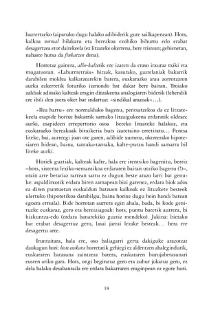 KALKO OKERRAK   21/6/05   17:02   Página 18




           baztertzeko (aipatuko dugu halako adibiderik gure sailkapenean). Hots,
           kalkoa normal bilakatu eta berezkoa ezohiko bihurtu edo erabat
           desagertzea etor daitekeela (ez litzateke okerrena, bere tristean; gehienetan,
           nahaste hutsa da finkatzen dena).
                Horretaz gainera, albo-kalterik ere izaten da eraso itxuraz txiki eta
           mugatuotan. «Laburmetraia» hitzak, kasurako, gaztelaniak bakarrik
           darabilen moldea kalkatzearekin batera, euskarazko arau zorrotzaren
           aurka ezkerretik loturiko izenondo bat dakar bere baitan, Troiako
           zaldiak adinako kalteak eragin ditzakeena analogiaren bidetik (lehendik
           ere ibili den joera oker bat indartuz: «sindikal arazoak»…).
                «Ilea hartu» ere normalduko bagenu, pentsatzekoa da ez litzate-
           keela esapide horixe bakarrik sartuko litzaigukeena erdaratik oldean:
           aurki, esapideen errepertorio osoa beteko litzateke halakoz, eta
           euskarazko berezkoak bitxikeria huts izateraino erretiratu… Pentsa
           liteke, bai, aurreegi joan ote garen, adibide xumeoz, okerrerako hipote-
           siaren bidean, baina, tantaka-tantaka, kalte-putzu handi samarra bil
           liteke aurki.
                Horiek guztiak, kalteak kalte, hala ere irentsiko bagenitu, berriz
           –hots, sistema lexiko-semantikoa erdararen baitan utziko bagenu (!)–,
           orain arte berariaz tartean sartu ez dugun beste arazo larri bat genu-
           ke: aspalditxotik erdara biren zamapean bizi garenez, erdara biok ados
           ez diren puntuetan euskaldun batzuen kalkoak ez lituzkete besteek
           ulertuko (hipotetikoa darabilgu, baina horixe dugu hein handi batean
           egoera erreala). Bide horretan aurrera egin ahala, bada, bi kode geni-
           tuzke euskaraz, gero eta bereiziagoak: hots, puntu batetik aurrera, bi
           hizkuntza-edo (erdara banarekiko guztiz mendeko). Jakina: bietako
           bat erabat desagertuz gero, lasai jarrai lezake besteak… bera ere
           desagertu arte.
                Iruntzitara, hala ere, oso baliagarri gerta dakiguke arazotzat
           daukagun hori: beste euskara horretatik gehiegi ez aldentzen ahalegindurik,
           euskararen batasuna zaintzeaz batera, euskararen burujabetasunari
           eusten ariko gara. Hots, ongi begiratuz gero eta zuhur jokatuz gero, ez
           dela halako desabantaila ere erdara bakarraren eraginpean ez egote hori.


                                                18
 