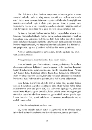 KALKO OKERRAK   21/6/05   17:02   Página 19




                     Hori bai: beste euskara hori ere ezagutzera behartzen gaitu, zuzene-
                an nahiz zeharka, kalkoen zilegitasuna erabakitzeko orduan eta bestela
                ere. Hots, euskararen tradizio osoa ezagutzera (beharrik, hiztegigile eta
                termino-sortzaileek egiten dute gure partez lanaren puska bat).
                Ezagutzera, eta –neurriz– ezagutaraztera, batu-itxuran euskalkien arteko
                eten larriagorik ez sortzea baita gure testuen eginkizunetako bat.
                     Ez ahaztu, bestalde, kalko mota bat baino ez dugula hor aipatu: lexi-
                koarena. Sintaxizko kalkoak, berriz, batzuetan hain antzeman-errazak ez
                bazaizkigu ere, larritasun biderkatua dute, hitz nahiz esapideen kalko
                solte, banakakoen aldean: elementu sintaktikoak definizioz dira behin eta
                berriro errepikatzekoak, eta metastasi modura zabaltzen dira hizkuntza-
                ren gorputzean, egitura jakin hori erabiliko den bazter guztietara.
                    Adibide eztabaidagaitz bat jartzearren, honako egitura hau erabil-
                tzen duen hiztunak:

                    • *Ezagutzen ditut mutil batzuk bizi direla baserri batean…

                    hots, erdarazko que erlatibozkoaren eta osagarrizkoaren forma-ber-
                dintasuna euskarara kalkatzen duen hiztunak ez du esalditxo horretan
                bakarrik nahastuko euskararen sistema, baizik, eskuarki, berez -Na eta
                -LA bereizi behar liratekeen aldiro. Ikusi, bide batez, hitz-ordenamen-
                duan ere eragiten duen aldaera, hura ere erdararen preposizionaltasunera
                bortxatuz: hots, kalte zuzenez gainera, albo-kalteak ere biderkatuz.
                     Bide batez, muturreko adibide horrek berak ongi adieraz dezake
                noiz ez litzatekeen argudio soziologiko-estatistiko hutsez hartu behar
                hizkuntzaren erabilera jakin bat, aski zabaldua egonagatik, erabilera
                normaltzat. Hor ez, agian, oraindik, baina baluke batek baino gehiagok
                tentazioa beste honako hau, esaterako, gramatikal, zuzen, guztiz ego-
                kitzat hartzeko (eta, aurki, arkaismo pedantetzat jotzeko orain arteko
                erabilera normala):

                    • *Hain berandu egin zaie, ez direla etorri.

                     Ez, ez du edozerk berdin balio. Malgutasuna ez da nahastu behar
                irizpiderik ezarekin: makurtasuna litzateke orduan, zentzu guztietan.


                                                       19
 