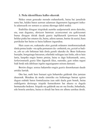 KALKO OKERRAK   21/6/05   17:02   Página 21




                     3. Nola identifikatu kalko okerrak
                      Nekez eman genezake metodo erabatekorik, baina bai jarraibide
                sorta bat, halako baten aurrean zalantzan dagoenaren lagungarri (seku-
                la zalantzarik ere sortzen ez zaiona okerrago dabil noski).
                      Erabiliko ditugun irizpideak aurreko azalpenetatik atera daitezke,
                eta, esan dugunez, okertasun horretan zuzentasunari eta egokitasunari
                buruz ditugun ideiak daude guztiz inplikaturik (jatortasun hitzak
                beldur pixka bat ematen du, baina, adiera sanoan, horixe da auzia), kasu
                partikular bat baino ez baita kalkoen ingurukoa.
                      Hain zuzen ere, euskarazko akats guztiak erdararen interferentziazkoak
                direla pentsa lezake –eta apika pentsatzen du– zenbaitek; eta, guztiak ez badi-
                ra, asko eta asko behintzat hala direla gutxik ukatuko du. Beste hizkuntza
                burujabe, beregainago batzuetan, erlatiboki txikiagoa izan liteke, edo ez hain
                larria, kanpoko eragin horren presioa, baina ez dago hizkuntzarik, ustez,
                barbarismoetatik guztiz libre dagoenik (ikus, esaterako, gure erdara nagusi
                biak berak nola dabiltzan ingeles nagusiagoaren soinura dantzan).
                      Berriro diogu: zentzu bakarreko eragin guztiz desorekatuan daude
                arrisku larriak.
                      Oro har, nork bere buruari egin beharreko galderak dira jarraian
                doazenok. Bistakoa da modu sintetiko eta bizkorrago batean egiten
                dugun erabaki baten formalizazioa izan nahi duela gure honek, baina
                erabilgarria deritzogu irizpide funtsezkoren bat ahaztu ez dugula
                bermatzeko bederen. Irizpide eta galderok osa ere osa litezke, beharbada,
                edo bestela antolatu, baina ez dirudi bat bera ere albora uztekoa denik.




                                                      21
 