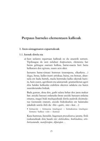 KALKO OKERRAK   21/6/05   17:02   Página 25




                      Perpaus barneko elementuen kalkoak

                   1. Izen-sintagmaren esparrukoak
                   1.1. Izenak direla eta
                          a) Izen soilaren esparruan kalkoak ez du arazorik sortzen.
                             Tipikoagoa da izen nolabait konposatuen, elementu bat
                             baino gehiagoz osatuen kalkoa, barne-osaera hori baita
                             kalkatzen den egitura, zuzen zein oker.
                            Izenaren barne-sintaxi horretan (eratorpena, elkarketa…)
                            dugu, beraz, kalko-iturri arriskua; baina, era berean, aban-
                            taila ere badu horrek, maila horretako kalko okerrak baiti-
                            ra, hain zuzen, agerikoen eta salatuenak: gramatiketan ageri
                            dira halako kalkozko erabilera okerren salaketa eta haien
                            zuzenketarako bideak.
                            Bada gurean, dena den, garbi salatu behar den joera makur
                            bat: atzizki batzuei erdarazko beste atzizki batzuen ordaina
                            ematea, osagai biak maileguzkoak direla axaletik disimula-
                            tuz (izenondo eratorri, atzizki bidezkoekin ere halatsuko
                            jokabide ustela ibili da: -ble=-garri, -nte=-kor…):
                            • formación > formazioa (maileguz) > formakuntza (maileguz:
                              formatu / kalkoz: -ción > -kuntza)
                            Kasu horretan, bestalde, bagenuen prestakuntza jatorra. Erdi
                            euskarazkoak dira hauek ere: elaboraketa, konbinaketa, erre-
                            bortxamendu, manifestapen, diputapen…


                                                  25
 
