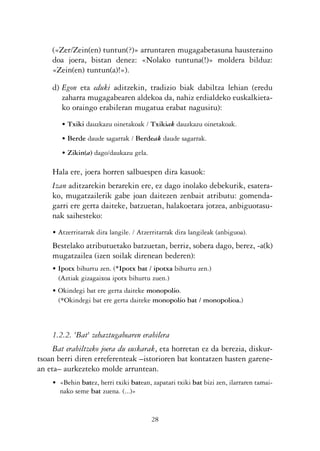 KALKO OKERRAK   21/6/05   17:02   Página 28




                («Zer/Zein(en) tuntun(?)» arruntaren mugagabetasuna hausteraino
                doa joera, bistan denez: «Nolako tuntuna(!)» moldera bilduz:
                «Zein(en) tuntun(a)!»).

                d) Egon eta eduki aditzekin, tradizio biak dabiltza lehian (eredu
                   zaharra mugagabearen aldekoa da, nahiz erdialdeko euskalkieta-
                   ko oraingo erabileran mugatua erabat nagusitu):
                   • Txiki dauzkazu oinetakoak / Txikiak dauzkazu oinetakoak.
                   • Berde daude sagarrak / Berdeak daude sagarrak.
                   • Zikin(a) dago/daukazu gela.

                Hala ere, joera horren salbuespen dira kasuok:
                Izan aditzarekin berarekin ere, ez dago inolako debekurik, esatera-
                ko, mugatzailerik gabe joan daitezen zenbait atributu: gomenda-
                garri ere gerta daiteke, batzuetan, halakoetara jotzea, anbiguotasu-
                nak saihesteko:
                • Atzerritarrak dira langile. / Atzerritarrak dira langileak (anbiguoa).
                Bestelako atributuetako batzuetan, berriz, sobera dago, berez, -a(k)
                mugatzailea (izen soilak direnean bederen):
                • Ipotx bihurtu zen. (*Ipotx bat / ipotxa bihurtu zen.)
                  (Aztiak gizagaixoa ipotx bihurtu zuen.)
                • Okindegi bat ere gerta daiteke monopolio.
                  (*Okindegi bat ere gerta daiteke monopolio bat / monopolioa.)



                1.2.2. 'Bat' zehaztugabearen erabilera
                Bat erabiltzeko joera du euskarak, eta horretan ez da berezia, diskur-
           tsoan berri diren erreferenteak –istorioren bat kontatzen hasten garene-
           an eta– aurkezteko molde arruntean.
                • «Behin batez, herri txiki batean, zapatari txiki bat bizi zen, ilarraren tamai-
                  nako seme bat zuena. (...)»


                                                    28
 