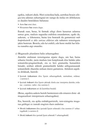 KALKO OKERRAK   21/6/05   17:02   Página 30




                   egokia, irakurri ahala. Hori ezinezkoa bada, aurrekoa bezain zile-
                   gia (eta askotan zuhurragoa) ere izango da inolaz ere debekatuta
                   ez dauden honelakoez baliatzea:
                   • Auto bat erosi dute.
                   • Hitzarmen bat sinatu dugu.
                   Esanak esan, beraz, bi formak zilegi diren kasuetan zalantza
                   sortuz gero, tradizio nagusiko erabilera estandarrean, egoki da,
                   aukeran, -a lehenestea, baina (eta honexek du garrantzia) ondo
                   konprobaturik ez dela zentzua aldatzen edo nahasten testuinguru
                   jakin horretan. Bestela, edo bat erabili, edo beste molde bat bila-
                   tu esanahia argi emateko.

                c) Mugatzaile pluralaren balio zehaztugabea:
                   Aurreko ataltxoan testuingurua aipatu dugu, oro har, baina
                   zehaztu litezke, joera modura (oso konplexuak dira halako joko
                   semantiko-pragmatikoak, eta ez beti gramatika hutsarekin
                   lotuak), zenbait alderdi gramatikalek halako anbiguotasunak
                   semantikoki ebazteko orduan duten garrantzia. Adizkien aspek-
                   tu delakoak, batetik:
                   • Ipuinak irakurtzen ditu [ipuin zehaztugabeak, normalean; erdaraz:
                     «cuentos»].
                   • Ipuinak irakurri ditu [ipuin jakinak direla aise interpreta daiteke; erda-
                     raz: «cuentos» nahiz «los cuentos»].
                   • Ipuinak irakurtzen ari da [aurrekoa bezala].

                   (Beraz, aspektu-aukera horiek baimentzen edo errazten diote -ak
                   mugatzaileari interpretazio zehaztugabea).

                   Eta, bestetik, eta apika erabakigarrienik, izen-sintagma muga-
                   tua galdegai ez izateak eragiten duen ondorioa:
                   • (Berak) irakurtzen ditu ipuinak [ipuin zehatzak («los cuentos»)/? zehaz-
                     tugabeak («cuentos»)].
                   • (Berak) irakurri ditu ipuinak [ipuin zehatzak/?? zehaztugabeak].


                                                     30
 