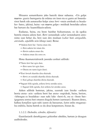 KALKO OKERRAK   21/6/05   17:02   Página 35




                     Hitzaren semantikaren joko batetik dator nahastea. «Un golpe
                nuevo» guztiz barregarria da erdaraz ere (non eta ez garen ari boxeola-
                riren batek edo asmaturiko kolpe zinez berri –orain artekoak ez bezala-
                ko– batez, jakina), baina «un nuevo golpe» moldeak bestelako adiera
                bat hartzen du: kuantifikazio-adiera.
                     Euskaraz, baina, eta beste hainbat hizkuntzatan, ez da egokia
                horrela ematea adiera hori. Berri izenondoak zahar izenondoaren anto-
                nimo izan behar du, beti izan den moduan (zahar hori antigoaleko,
                antzinako, aspaldiko zein lehengo izan). Beraz:
                    •*Aukera berri bat / berria eman dio.
                     Ǟ Beste aukera bat eman dio.
                     Ǟ Berriro aukera eman dio.
                     Ǟ Aukera eman dio ostera ere.

                    Hona ikasmaterialetatik jasotako zenbait adibide:
                    •*Tanto berri bat egin dute.
                     Ǟ Beste tanto bat egin dute.
                     Ǟ Ostera ere tanto (egin dute).
                    •*Euri berriak ekarriko ditu ekaitzak.
                     Ǟ Berriz ere euria(k) ekarriko d(it)u ekaitzak.
                     Ǟ Euri gehiago ekarriko d(it)u ekaitzak.
                    •*Saguari klik eginda, ariketa berria aterako zaizu.
                     Ǟ Saguari klik eginda, beste ariketa bat aterako zaizu.
                     Azken adibide horretan, jakina, zuzenak izan litezke «ariketa
                berria atera» zein «ariketa berri bat atera» esapideak, baina, betiere,
                «lehengoa ez bezalakoa« esan nahi luke «berri»k, eta ez «beste bat»
                (gogoratu zentzu hori ematen diogula hemen izartxoari). Ikusten denez,
                kalkoa kamuflatu egin nahi izaten da batzuetan, baten ordez mugatzai-
                lea erabiliz, baina horrek ez du deus konpontzen, bistan da.

                    1.3.2.2. Desberdin, ezberdin, diferent(e)
                     Gaztelaniatik datorkigunez gehienbat uholdea, hartara jo dezagun
                azalbiderako.


                                                        35
 