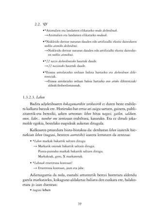 KALKO OKERRAK   21/6/05   17:02    Página 39




                        2.2. 'Ø'
                             •*Animalien eta landareen elikatzeko modu desberdinak.
                              ǞAnimalien eta landareen elikatzeko moduak.
                             •*Nukleido deritze naturan dauden edo artifizialki ekoitz daitezkeen
                              nukleo atomiko desberdinei.
                              ǞNukleido deritze naturan dauden edo artifizialki ekoitz daitezke-
                                en nukleo atomikoei.
                             •*22 nazio desberdinetako haurrak daude.
                              Ǟ22 naziotako haurrak daude.
                             •*Erasoa antolatzeko orduan baloia hartzeko era desberdinen dife-
                              rentziak.
                              ǞErasoa antolatzeko orduan baloia hartzeko eren arteko diferentziak/
                                 aldeak/desberdintasunak.


                1.3.2.3. Lehen
                     Badira adjektiboaren kokagunearekin zerikusirik ez duten beste erabile-
                ra kalkatu batzuk ere. Horietako bat erruz ari zaigu sartzen, gainera, publi-
                zitatetik-eta bereziki, azken urteotan: lehen hitza nagusi, gailen, salduen,
                onen, lider... number one zentzuan erabiltzea, kasurako. Eta ez dirudi joka-
                molde egokia, bestelako esapideak aukeran ditugula.
                     Kalkoaren prozedura bista-bistakoa da: denboran lehen izatetik hie-
                rarkian lehen (nagusi, besteen aurretiko) izatera lerratzen da zentzua:
                    • *Lehen markak bakarrik saltzen ditugu
                       Ǟ Markarik onenak bakarrik saltzen ditugu.
                         Punta-puntako markak bakarrik saltzen ditugu.
                         Markakoak, gero, X markarenak.
                    • *Lehenak etxetresna kontuan!
                       Ǟ Etxetresna kontuan, jaun eta jabe.

                     Adierazgarria da nola, esanahi arruntetik berezi horretara aldendu
                garela markatzeko, kokagune-aldaketaz baliatu den euskara ere, halako-
                etara jo izan duenean:
                    • nagusi lehen


                                                      39
 