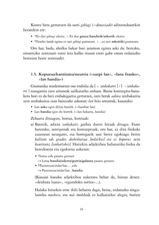 KALKO OKERRAK   21/6/05   17:02   Página 41




                    Kontu bera gertatzen da sarri gehiegi (=demasiado) aditzondoarekin
                berarekin ere:
                    • *Ez dut gehiegi ulertu. > Ez dut gauza handirik/askorik ulertu.
                    • *Etxeko lanak egitea ez zait gehiegi gustatzen. > ...ez zait asko(rik) gustatzen.
                    Oro har, bada, aholku bakar bati jaramon egitea aski da: berezko,
                oinarrizko zentzuari eutsi (eta kalko itsuan erori gabe eman erdarazko
                berezion beste zentzuak).


                    1.5. Kopurua/kantitatea/neurria («zazpi lan», «lana franko»,
                         «lan handia»)
                      Gramatika modernoetan oso erabilia da [ + zenbakarri ] / [ - zenbaka-
                rri ] ezaugarria izen arruntak sailkatzeko orduan. Baina kontzeptu-bana-
                keta hori ez da beti erabakigarria gertatzen, izen berak adiera zenbakarria
                zein zenbakaitza izan baitezake askotan: lan hitz arruntak, kasurako:
                    • Lan asko egin d(it)u horrek. (=hainbat lan)
                    • Lan handia egin du horrek. (=lan bakarra, handia)
                    Zehaztu ditzagun, hortaz, kontuak:
                    a) Batetik, adiera zenbakaitz garbia duten hitzak ditugu. Esate
                       baterako, sentipenak eta kontzeptuak, oro har, ez dira fisikoki
                       zuzenean neurgarri, eta horregatik zaie berez egokiago beren
                       kalitate edo graduz deskribatzea [nola(ko)] eta ez kopuruz zein
                       kantitatez [zenbat(eko)]. Horiekin adjektiboz baliaturiko bidea da
                       berezkoena eta egokiena aukeran:
                       • *Lotsa asko pasatu genuen
                         Ǟ Lotsa handia/ederra/gorria/galanta pasatu genuen
                       • *Pazientzia/indar/lan… asko
                         Ǟ Pazientzia/indar/lan...handia
                       (Kasuan kasuko adjektiboa aukeratu behar da, bistan denez:
                       «denbora luzea», «egundoko zortea»...).
                       Halako hitzekin erne ibili beharra dago, beraz, erdarazko singu-
                       larreko mucho/a, eta más moldeak ez kalkatzeko: alegia, horien


                                                         41
 
