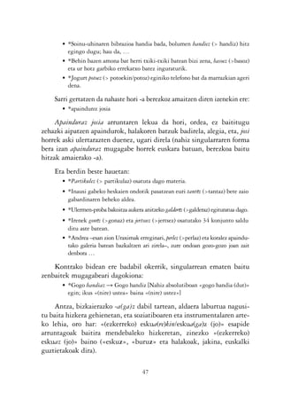 KALKO OKERRAK   21/6/05   17:02   Página 47




                       • *Soinu-uhinaren bibrazioa handia bada, bolumen handiez (> handiz) hitz
                         egingo dugu; hau da, …
                       • *Behin bazen amona bat herri txiki-txiki batean bizi zena, basoez (>basoz)
                         eta ur hotz garbiko errekatxo batez inguraturik.
                       • *Jogurt potoez (> potoekin/potoz) eginiko telefono bat da marrazkian ageri
                         dena.

                    Sarri gertatzen da nahaste hori -a berezkoz amaitzen diren izenekin ere:
                       • *apaindurez josia

                     Apainduraz josia arruntaren lekua da hori, ordea, ez baititugu
                zehazki aipatzen apaindurok, halakoren batzuk badirela, alegia, eta, josi
                horrek aski ulertarazten duenez, ugari direla (nahiz singularraren forma
                bera izan apainduraz mugagabe horrek euskara batuan, berezkoa baitu
                hitzak amaierako -a).
                    Eta berdin beste hauetan:
                       • *Partikulez (> partikulaz) osatuta dago materia.
                       • *Inausi gabeko heskaien ondotik pasatzean euri tantez (>tantaz) bete zaio
                         gabardinaren beheko aldea.
                       • *Ulermen-proba bakoitza aukera anitzeko galderez (>galderaz) egituratua dago.
                       • *Irenek gonez (>gonaz) eta jertseez (>jertsez) osatutako 34 konjunto saldu
                         ditu aste batean.
                       • *Andrea –esan zion Uraximak erreginari, perlez (>perlaz) eta koralez apaindu-
                         tako galeria batean bazkaltzen ari zirela–, zure ondoan gozo-gozo joan zait
                         denbora …

                    Kontrako bidean ere badabil okerrik, singularrean ematen baitu
                zenbaitek mugagabeari dagokiona:
                       • *Gogo handiaz Ǟ Gogo handiz [Nahiz absolutiboan «gogo handia (dut)»
                         egin; ikus «(nire) ustea» baina «(nire) ustez»]

                    Antza, bizkaierazko -a(ga)z dabil tartean, aldaera laburtua nagusi-
                tu baita hizkera gehienetan, eta soziatiboaren eta instrumentalaren arte-
                ko lehia, oro har: «(ezkerreko) eskua(re)kin/eskua(ga)z (jo)» esapide
                arruntagoak baitira mendebaleko hizkeretan, zinezko «(ezkerreko)
                eskuaz (jo)» baino («eskuz», «buruz» eta halakoak, jakina, euskalki
                guztietakoak dira).

                                                        47
 