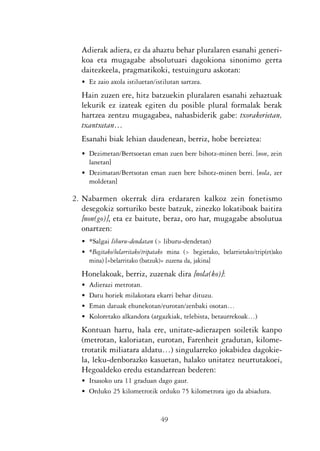 KALKO OKERRAK   21/6/05    17:02   Página 49




                            Adierak adiera, ez da ahaztu behar pluralaren esanahi generi-
                            koa eta mugagabe absolutuari dagokiona sinonimo gerta
                            daitezkeela, pragmatikoki, testuinguru askotan:
                            • Ez zaio axola istiluetan/istilutan sartzea.
                            Hain zuzen ere, hitz batzuekin pluralaren esanahi zehaztuak
                            lekurik ez izateak egiten du posible plural formalak berak
                            hartzea zentzu mugagabea, nahasbiderik gabe: txorakerietan,
                            txantxetan…
                            Esanahi biak lehian daudenean, berriz, hobe bereiztea:
                            • Dezimetan/Bertsoetan eman zuen bere bihotz-minen berri. [non, zein
                              lanetan]
                            • Dezimatan/Bertsotan eman zuen bere bihotz-minen berri. [nola, zer
                              moldetan]

                          2. Nabarmen okerrak dira erdararen kalkoz zein fonetismo
                             desegokiz sorturiko beste batzuk, zinezko lokatiboak baitira
                             [non(go)], eta ez baitute, beraz, oro har, mugagabe absolutua
                             onartzen:
                            • *Salgai liburu-dendatan (> liburu-dendetan)
                            • *Begitako/belarritako/tripatako mina (> begietako, belarrietako/trip(et)ako
                              mina) [«belarritako (batzuk)» zuzena da, jakina]
                            Honelakoak, berriz, zuzenak dira [nola(ko)]:
                            •   Adierazi metrotan.
                            •   Datu horiek milakotara ekarri behar dituzu.
                            •   Eman datuak ehunekotan/eurotan/zenbaki osotan…
                            •   Koloretako alkandora (argazkiak, telebista, betaurrekoak…)
                            Kontuan hartu, hala ere, unitate-adierazpen soiletik kanpo
                            (metrotan, kaloriatan, eurotan, Farenheit gradutan, kilome-
                            trotatik miliatara aldatu…) singularreko jokabidea dagokie-
                            la, leku-denborazko kasuetan, halako unitatez neurtutakoei,
                            Hegoaldeko eredu estandarrean bederen:
                            • Itsasoko ura 11 graduan dago gaur.
                            • Orduko 25 kilometrotik orduko 75 kilometrora igo da abiadura.


                                                          49
 