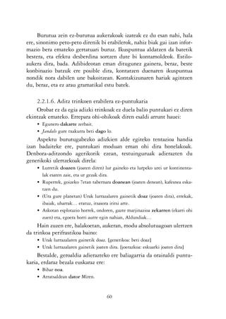 KALKO OKERRAK   21/6/05   17:02   Página 60




                Burutua zein ez-burutua aukerakoak izateak ez du esan nahi, hala
           ere, sinonimo peto-peto direnik bi erabilerok, nahiz biak gai izan infor-
           mazio bera emateko gertatuari buruz. Ikuspuntua aldatzen da batetik
           bestera, eta efektu desberdina sortzen dute bi kontamoldeok. Estilo-
           aukera dira, bada. Adibideotan eman ditugunez gainera, beraz, beste
           konbinazio batzuk ere posible dira, kontatzen duenaren ikuspuntua
           nondik nora dabilen une bakoitzean. Kontakizunaren hariak agintzen
           du, beraz, eta ez arau gramatikal estu batek.

               2.2.1.6. Aditz trinkoen erabilera ez-puntukaria
               Orobat ez da egia adizki trinkoak ez duela balio puntukari ez diren
           ekintzak emateko. Errepara ohi-ohikoak diren esaldi arrunt hauei:
                • Egunero dakarte zerbait.
                • Jandalo gure txakurra beti dago lo.
               Aspektu burutugabezko adizkien alde egiteko tentazioa handia
           izan badaiteke ere, puntukari moduan eman ohi dira honelakoak.
           Denbora-aditzondo agerikorik ezean, testuinguruak adierazten du
           generikoki ulertzekoak direla:
                • Lurretik doazen (joaten diren) lur gaineko eta lurpeko urei ur kontinenta-
                  lak esaten zaie, eta ur gezak dira.
                • Ruperrek, goizeko 7etan tabernara doanean (joaten denean), kafesnea eska-
                  tzen du.
                • (Ura gure planetan) Urak lurrazalaren gainetik doaz (joaten dira), errekak,
                  ibaiak, uharrak… eratuz, itsasora iritsi arte.
                • Askotan esplotazio horrek, ondoren, gazte marjinazioa zekarren (ekarri ohi
                  zuen) eta, egoera horri aurre egin nahian, Aldundiak…
                Hain zuzen ere, halakoetan, aukeran, modu absolutuagoan ulertzen
           da trinkoa perifrastikoa baino:
                • Urak lurrazalaren gainetik doaz. [generikoa: beti doaz]
                • Urak lurrazalaren gainetik joaten dira. [joerazkoa: eskuarki joaten dira]
                Bestalde, geroaldia adierazteko ere baliagarria da orainaldi puntu-
           karia, erdaraz bezala euskaraz ere:
                • Bihar noa.
                • Arratsaldean dator Miren.


                                                   60
 