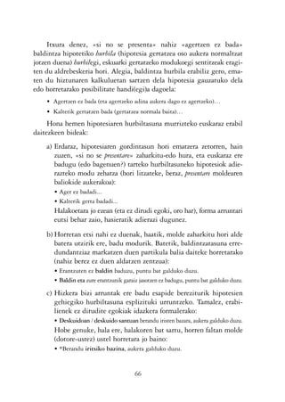 KALKO OKERRAK   21/6/05   17:02   Página 66




                Itxura denez, «si no se presenta» nahiz «agertzen ez bada»
           baldintza hipotetiko hurbila (hipotesia gertatzea oso aukera normaltzat
           jotzen duena) hurbilegi, eskuarki gertatzeko modukoegi sentitzeak eragi-
           ten du aldrebeskeria hori. Alegia, baldintza hurbila erabiliz gero, ema-
           ten du hiztunaren kalkuluetan sartzen dela hipotesia gauzatuko dela
           edo horretarako posibilitate handi(egi)a dagoela:
                • Agertzen ez bada (eta agertzeko adina aukera dago ez agertzeko)…
                • Kalterik gertatzen bada (gertatzea normala baita)…
                Hona hemen hipotesiaren hurbiltasuna murrizteko euskaraz erabil
           daitezkeen bideak:
                a) Erdaraz, hipotesiaren gordintasun hori ematzera zetorren, hain
                   zuzen, «si no se presentare» zaharkitu-edo hura, eta euskaraz ere
                   badugu (edo bagenuen?) tarteko hurbiltasuneko hipotesiok adie-
                   razteko modu zehatza (hori litzateke, beraz, presentare moldearen
                   baliokide aukerakoa):
                   • Ager ez badadi...
                   • Kalterik gerta badadi...
                   Halakoetara jo ezean (eta ez dirudi egoki, oro har), forma arruntari
                   eutsi behar zaio, hasieratik adierazi dugunez.
                b) Horretan etsi nahi ez duenak, haatik, molde zaharkitu hori alde
                   batera utzirik ere, badu modurik. Batetik, baldintzatasuna erre-
                   dundantziaz markatzen duen partikula balia daiteke horretarako
                   (nahiz berez ez duen aldatzen zentzua):
                   • Erantzuten ez baldin baduzu, puntu bat galduko duzu.
                   • Baldin eta zure erantzunik garaiz jasotzen ez badugu, puntu bat galduko duzu.

                c) Hizkera bizi arruntak ere badu esapide bereziturik hipotesien
                   gehiegiko hurbiltasuna esplizituki urruntzeko. Tamalez, erabi-
                   lienek ez dirudite egokiak idazkera formalerako:
                   • Deskuidoan / deskuido santuan berandu iristen bazara, aukera galduko duzu.
                   Hobe genuke, hala ere, halakoren bat sartu, horren faltan molde
                   (dotore-ustez) ustel horretara jo baino:
                   • *Berandu iritsiko bazina, aukera galduko duzu.


                                                    66
 