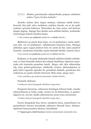 KALKO OKERRAK   21/6/05   17:02   Página 71




                    2.2.5.3. Ahalera gaztelaniazko subjuntibozko perpaus erlatiboen
                             ordain (*gerta litezkeen kalteak)?

                    Aurreko atalean ikusi dugun moduan, erdararen molde berezi-
                bereziak dira poder aditz modalaren erabilera batzuk, eta ez da egoki
                euskaraz egiturok kalkatzea. Horietakoa da, hain zuzen, atal honetan
                aipagai duguna. Argiago ikus daiteke auzia adibide batekin, izenburuko
                terminologia bihurri horrekin baino:
                    • ?Los retrasos que pudieran producirse no darán derecho…

                     Baldintzez ari ginela ikusi dugu «(si se) produjeran» ustela erabil-
                tzen dela «(si se) produjeren» zaharkituaren hutsunea betez. Oraingo
                adibidean ageri zaigun pudieran hori ere ustela da hor, izatez (pudieren
                litzateke, izatekotan), honelako segida eskatuko bailuke, bestela, berez:
                    • Los retrasos que pudieran producirse no darían derecho…

                     Euskaraz, ez da egoki ahalerazko formak erabiltzea halako erlatibo-
                etan, ez baita benetako ahalera hor erdarak darabilena, hipotesia urrun-
                tzeko edo leuntzeko prozedura baizik. Alegia, aski dela subjuntiboa
                edo, kasu gehien-gehienetan, indikatibo arrunta, ahalerazkoetara jo
                gabe (aditz nagusiak argituko du, geroaldian doalarik, gertakizun den
                zerbaitetaz ari garela erlatibo horretan). Nola eman, alegia, hau?:
                    • Los candidatos que pudieran presentarse tendrán derecho…

                    Formarik ohikoena:
                    • Aurkezten diren hautagaiek eskubidea izango dute…

                    Erregistro batzuetan, zehaztasun handiagoa bilatzen bada, zinezko
                subjuntiboetara jo liteke, noski, teorian (ez da beharrezkoa, ez gomen-
                dagarria ere, oro har, halako arkaismoetara jotzea testu arruntetan):
                    • Aurkez daitezen hautagaiek eskubidea izango dute…

                    Guztiz desegokiak dira, berriz, asmakeria hutsa, semantikaren eta
                gramatikaren beraren kontrakoak nabarmen (besteak beste, denbora-
                aspektuen komunztadura okerrez), honelakoak:
                    • *(Agian) gerta (ahal) litezkeen kalteak antolatzaileak ordainduko ditu.


                                                      71
 