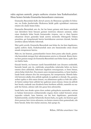 KALKO OKERRAK   21/6/05   17:02   Página 8




           rukia argitara aurretik, propio aurkeztu zitzaion lana Euskaltzaindiari.
           Hona hemen bertako Gramatika-batzordearen erantzuna:
                Gramatika Batzordeak Kalko okerrak aztertu du Donostian egindako bi bilera-
                tan, eta Eusko Jaurlaritzako Hezkuntza Sailak galde egindakoari erantzuna
                ematen dio idazki honen bidez.
                Gramatika Batzordeak uste du, bai lan honen gainean nola honen antzekoak
                izan daitezkeen beste batzuen gainean (on)iritzia eskatzen zaionean, nekez
                eman dezakeela behar bezala funtsatutako irizpena, non ez duen hausten
                eskuartean dituen gainerako lanak aurrera ateratzeko lehenagotik finkatu
                prozedura, gai korapilatsuak baitira horrelakoetan aztertzen direnak, berezko
                azterketa sakona beharko luketenak.
                Hori garbi utzirik, Gramatika Batzordeak esan behar du, lan honi dagokionez,
                egokia aurkitu duela, Euskaltzaindiak orain arte batasunerako eman dituen
                arauak errespetatzen baititu.
                Hala ere, lan honetan, gramatikarekin lotzen diren puntu asko daude, grama-
                tika batzordeak oraingoz bere sakontasunean aztertu ez dituenak. Kontu horie-
                taz bere garaian esango du Gramatika Batzordeak esan behar duena, egoki ikus-
                ten baldin badu.
                Gauzak horrela, eta kontuan izanik batzordekideek izan dituzten eztabaidak,
                batzorde honek uste du, erabilitako arrazoibidea indartzeko behin eta berriz
                ematen diren adibideak, bakoitzari dagokion testuinguruan, ez beste batean,
                ulertu behar direla beti. Eta ematen zaien interpretazioarekin, ez beste batekin.
                Lanak berak zehazten ditu bai testuingurua, bai interpretazioa. Horrela baka-
                rrik bereizten ahalko dira adibide egokiak eta egokiak ez direnak. Eta, gainera,
                zerbait egokia ez dela esaten denean, eta aldamenean egokia ez bide den adibi-
                de horren ondoan beste adibide bat egokitzat jotzen denean, bistan da adibide
                hori bezala, euskarak izan ditzakeela beste hainbeste adibide, esamolde eta esa-
                pide hor berean, adierazi nahi den gauza bera adierazteko.
                Lanak balio izan dezake egiten diren zenbait gehiegikeria zuzentzeko, sarritan
                ez baikara konturatzen zenbaterainoko eragina duten euskal hiztunen artean
                inguruko erdarek, kasu honetan, eta lan honi dagokionez, gaztelaniak.
                Euskaltzaindiak, noizbait beharrezko ikusten badu, eta egoki, lan honetan ageri
                diren puntuez bere iritzia adieraztea, eta hemen ematen diren gomendioak, edo
                beste batzuk, behar den mailan arautzea, hala egingo du.


                                                             Bilbon, 2005eko urtarrilaren 14an



                                                     8
 
