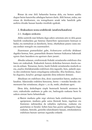 KALKO OKERRAK   21/6/05   17:02   Página 75




                     Bistan da erne ibili beharreko kontua dela, eta hemen azaldu
                dugun baino kasuistika zabalagoa hartzen duela. Aldi berean, ordea, oso
                erraza da detektatzen, eta testugilearen senak neke handirik gabe
                aurkitu ditzake kasuan kasuko irtenbide egokiak.

                    2. Erakusleen testu-erabilerak (anafora/katafora)
                    2.1. Azalpen orokorra
                     Aldez aurretik esan beharra dago azken urteotara arte ez dela gauza
                handirik eztabaidatu gai honetaz (haren/bere oposizioaren kontuan ez
                bada), eta normaltzat jo daitekeela, beraz, oharkabean pasatu izana ara-
                zoa zenbait testugile eta zuzentzaileri.
                     Zuzentasun gramatikalari gabe, hizkuntzaren estilistika delakoari
                dagokio kontua, hots, gramatikala denaren barnean hizkuntza bakoitzak
                egiten duen hautaketa eta agertzen duen joerari.
                     Ahozko solasean, erreferenteak fisikoki seinalatzeko erabiltzen dira
                batez ere erakusleak. Erakusleek funtzio deiktikoa betetzen dutela esa-
                ten da orduan. Testuetan, berriz, haiek fisikoki seinalatzeko modurik ez
                eta, anafora direlakoetarako erabiltzen dira nagusiki, hots, jadanik aipa-
                tu den erreferente baten errepikapena ordezteko. (Eta berdintsu, ikusi-
                ko dugunez, katafora: geroago aipatuko dena ordezten denean).
                    Ahozkoan ere erabiltzen dira, deixi zuzenarekin batera, anafora eta
                katafora. Idatzietako erabilera bereziena, berriz —testuko bertako ele-
                menturen bat seinalatzea, alegia—, ez da, noski, ahozkoan ageri.
                    Dena dela, deskribapen sinple horretatik bertatik ateratzen da
                ezen, erakuslezko anaforara jo gabe ere, baditugula euskaraz beste bi
                aukera aintzat hartu beharrekoak:
                    a) Batere markatu gabe ongi ulertzen bada erreferentea bigarren
                       agerpenean, markatu gabe uztea (besteak beste, ingelesez eta
                       frantsesez nahitaezkoa da subjektu esplizitua, euskaraz eta
                       gaztelaniaz ez bezala). Lehen kasu hau guztiz aplikagarria dugu
                       euskaraz, bereziki, genitibo edutezkoaren kasuan, erredundantzia
                       erabiltzen baitute sarritan inguruko erdarek:


                                                   75
 