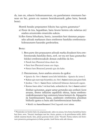 KALKO OKERRAK    21/6/05     17:02    Página 77




                da, izan ere, edozein hizkuntzarentzat, eta gaztelaniaren sistemaren bar-
                nean ere bai, genero eta numero bereizkuntzarik gabea baita, besteak
                beste).

                      Horrek honako proposamen bikoitz hau egitera garamatza:6
                      a) Haren da (eta, hegoaldean, baita beraren berretu edo indartua ere)
                         anafora arrunterako oinarrizko aukera.
                      b) Bere forma bihurkaria, berriz, izenordain hori daraman perpau-
                         seko aditzak markatzen duen erreferente batekiko erreferentzia-
                         kidetasunaren kasurako gordetzekoa.

                      Beraz:
                         1. Bera parte den perpausaren aditzak marka ditzakeen hiru erre-
                            ferenteetako batekiko (hots, nork, nor eta nori kasu gramatika-
                            lekiko) erreferentziakide denean erabiliko da bere.
                             • Patxik bere [Patxiren] dirua ekarri du.
                             • Patxi bere [Patxiren] etxean utzi dugu.
                             • Patxiri bere [Patxiren] jarrerak egin dio kalte.

                         2. Osterantzean, haren anafora arrunta da egokia:
                             • Ignazio da ?bere (>haren) izena [edo baliokidea: «Ignazio du izena»].
                             • Kalean egin nuen topo Itziarrekin, eta ?bere (>haren) etxera joan ginen biok.
                             • Jainkoa ??bere (> haren [beste norbaiten]) bekatuez damuturik zegoen.
                             • Karratu baten aldea 5 m(-koa) bada, zenbat(eko) da ?bere (>haren) azalera?
                               Zenbait egituratan, gogor samar gertatuko zaio zenbaiti haren
                               arrunta, bereren inflaziora aspalditik ohitua, baina erreferen-
                               tziakidetasunaren lege zorrotzera lotzea komeni da. Aipagarria
                               da koordinazioaren kasua, anaforaren erreferentea pluralean
                               bildurik egotea ez baita aski korreferentziatzat hartzeko:
                               • Maddi eta haren/beraren [?bere] lagunak etorri ziren.


                6 Pluralerako ere berdin balio du proposamenak, nahiz eta arazoa, hiru forma baitabiltza borro-
                kan (beren, euren, *beraien), handiagoa izan hor. Auzia, gainera, ez da genitiboona soilik, dekli-
                nabide osoarena baizik, hots, plural guztiena (berak, eurak, *beraiek). Forma indartu edo berre-
                tuen presentzia gutxiagotzera jo behar genuke, haiek forma soila aski denean.



                                                               77
 