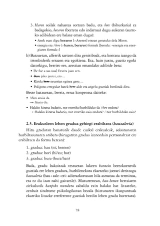 KALKO OKERRAK   21/6/05   17:02   Página 78




                   3. Haren soilak nahastea sortzen badu, eta bere (bihurkaria) ez
                      badagokio, beraren (berretu edo indartua) dugu aukeran (aurre-
                      ko adibidean ere halaxe eman dugu):
                       • Anek esan digu beraren [>Aneren] etxean geratuko dela Miren.
                       • energia eta ?bere (>haren, beraren) formak [bestela: «energia eta ener-
                         giaren formak»]
                b) Batzuetan, alferrik sartzen dira genitiboak, eta kentzea izango da
                   irtenbiderik errazen eta egokiena. Eta, hain juxtu, guztiz egoki
                   datorkigu, berriro ere, arestian emandako adibide bera:
                   •   [Se fue a su casa] Etxera joan zen.
                   •   Bere jaka jantzi, eta…
                   •   Kirola bere neurrian eginez gero…
                   •   Poligono erregular batek bere alde eta angelu guztiak berdinak ditu.
                Beste batzuetan, berriz, erraz konpentsa daiteke:
                • ?Bere anaia da.
                  Ǟ Anaia du.
                • Halako kiratsa badario, nor etorriko/hurbilduko da ?bere ondora?
                  Ǟ Halako kiratsa badario, nor etorriko zaio ondora? / nor hurbilduko zaio?


               2.3. Erakusleen lehen gradua gehiegi erabiltzea (hauzaleria)
               Hiru gradutan banaturik daude euskal erakusleak, solastunaren
           hurbiltasunaren arabera (hirugarren gradua izenordain pertsonaltzat ere
           erabiltzen da forma berean):
                1. gradua: hau (ni; hemen)
                2. gradua: hori (hi/zu; hor)
                3. gradua: hura (hura/han)
                Bada, gradu bakoitzak testuetan lukeen funtzio berezkoenetik
                guztiak ere lehen gradura, hurbilenekora ekartzeko joerari deritzogu
                hauzaleria (hau+zale+eri: adierazkortasun bila asmatua da terminoa,
                eta ez du izan nahi gaitzesle). Muturrenean, hau-hemen hertsiaren
                zirkulutik kanpoko mundura zabaldu ezin halako bat litzateke,
                zenbait sindrome psikologikotan bezala (hiztunaren ikuspuntuak
                ekarriko lituzke erreferente guztiak berdin lehen gradu horretara).


                                                    78
 