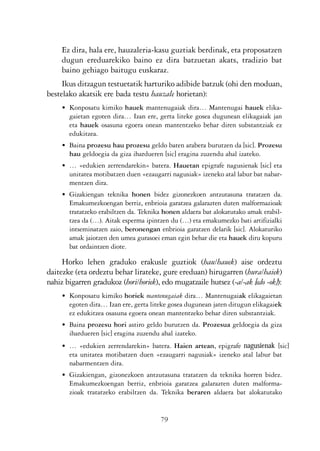 KALKO OKERRAK   21/6/05   17:02   Página 79




                     Ez dira, hala ere, hauzaleria-kasu guztiak berdinak, eta proposatzen
                     dugun ereduarekiko baino ez dira batzuetan akats, tradizio bat
                     baino gehiago baitugu euskaraz.
                     Ikus ditzagun testuetatik harturiko adibide batzuk (ohi den moduan,
                bestelako akatsik ere bada testu hauzale horietan):
                     • Konposatu kimiko hauek mantenugaiak dira… Mantenugai hauek elika-
                       gaietan egoten dira… Izan ere, gerta liteke gosea dugunean elikagaiak jan
                       eta hauek osasuna egoera onean mantentzeko behar diren substantziak ez
                       edukitzea.
                     • Baina prozesu hau prozesu geldo baten arabera burutzen da [sic]. Prozesu
                       hau geldoegia da giza ihardueren [sic] eragina zuzendu ahal izateko.
                     • … «edukien zerrendarekin» batera. Hauetan epigrafe nagusienak [sic] eta
                       unitatea motibatzen duen «ezaugarri nagusiak» izeneko atal labur bat nabar-
                       mentzen dira.
                     • Gizakiengan teknika honen bidez gizonezkoen antzutasuna tratatzen da.
                       Emakumezkoengan berriz, enbrioia garatzea galarazten duten malformazioak
                       tratatzeko erabiltzen da. Teknika honen aldaera bat alokatutako amak erabil-
                       tzea da (…). Aitak esperma ipintzen du (…) eta emakumezko bati artifizialki
                       intseminatzen zaio, beronengan enbrioia garatzen delarik [sic]. Alokaturiko
                       amak jaiotzen den umea gurasoei eman egin behar die eta hauek diru kopuru
                       bat ordaintzen diote.

                     Horko lehen graduko erakusle guztiok (hau/hauek) aise ordeztu
                daitezke (eta ordeztu behar lirateke, gure ereduan) hirugarren (hura/haiek)
                nahiz bigarren gradukoz (hori/horiek), edo mugatzaile hutsez (-a/-ak [edo -ok]):
                     • Konposatu kimiko horiek mantenugaiak dira… Mantenugaiak elikagaietan
                       egoten dira… Izan ere, gerta liteke gosea dugunean jaten ditugun elikagaiek
                       ez edukitzea osasuna egoera onean mantentzeko behar diren substantziak.
                     • Baina prozesu hori astiro geldo burutzen da. Prozesua geldoegia da giza
                       ihardueren [sic] eragina zuzendu ahal izateko.
                     • … «edukien zerrendarekin» batera. Haien artean, epigrafe nagusienak [sic]
                       eta unitatea motibatzen duen «ezaugarri nagusiak» izeneko atal labur bat
                       nabarmentzen dira.
                     • Gizakiengan, gizonezkoen antzutasuna tratatzen da teknika horren bidez.
                       Emakumezkoengan berriz, enbrioia garatzea galarazten duten malforma-
                       zioak tratatzeko erabiltzen da. Teknika beraren aldaera bat alokatutako


                                                        79
 