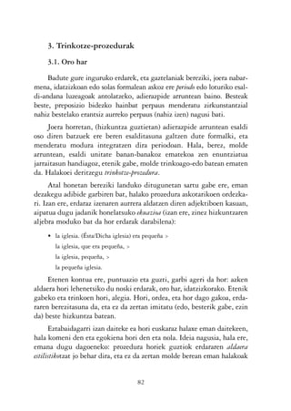 KALKO OKERRAK   21/6/05   17:02   Página 82




                3. Trinkotze-prozedurak
                3.1. Oro har

                Badute gure inguruko erdarek, eta gaztelaniak bereziki, joera nabar-
           mena, idatzizkoan edo solas formalean askoz ere periodo edo loturiko esal-
           di-andana luzeagoak antolatzeko, adierazpide arruntean baino. Besteak
           beste, preposizio bidezko hainbat perpaus menderatu zirkunstantzial
           nahiz bestelako erantsiz aurreko perpaus (nahiz izen) nagusi bati.
                Joera horretan, (hizkuntza guztietan) adierazpide arruntean esaldi
           oso diren batzuek ere beren esalditasuna galtzen dute formalki, eta
           menderatu modura integratzen dira periodoan. Hala, berez, molde
           arruntean, esaldi unitate banan-banakoz ematekoa zen enuntziatua
           jarraitasun handiagoz, etenik gabe, molde trinkoago-edo batean ematen
           da. Halakoei deritzegu trinkotze-prozedura.
                 Atal honetan bereziki landuko ditugunetan sartu gabe ere, eman
           dezakegu adibide garbiren bat, halako prozedura askotarikoen ordezka-
           ri. Izan ere, erdaraz izenaren aurrera aldatzen diren adjektiboen kasuan,
           aipatua dugu jadanik honelatsuko ekuazioa (izan ere, zinez hizkuntzaren
           aljebra moduko bat da hor erdarak darabilena):
                • la iglesia. (Ésta/Dicha iglesia) era pequeña >
                   la iglesia, que era pequeña, >
                   la iglesia, pequeña, >
                   la pequeña iglesia.
                Etenen kontua ere, puntuazio eta guzti, garbi ageri da hor: azken
           aldaera hori lehenetsiko du noski erdarak, oro har, idatzizkorako. Etenik
           gabeko eta trinkoen hori, alegia. Hori, ordea, eta hor dago gakoa, erda-
           raren berezitasuna da, eta ez da zertan imitatu (edo, besterik gabe, ezin
           da) beste hizkuntza batean.
                 Eztabaidagarri izan daiteke ea hori euskaraz halaxe eman daitekeen,
           hala komeni den eta egokiena hori den eta nola. Ideia nagusia, hala ere,
           emana dugu dagoeneko: prozedura horiek guztiok erdararen aldaera
           estilistikotzat jo behar dira, eta ez da zertan molde berean eman halakoak


                                                    82
 