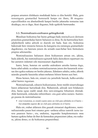 KALKO OKERRAK   21/6/05   17:02   Página 86




           perpaus arrunten dislokazio modukoak baino ez dira horiek). Hala, gero
           testuinguru gramatikal horretatik kanpo ere (hots, IS mugatu-
           espezifikoekin eta absolutibotik kanpo) berdin jokatzeko tentazioa izan
           dezakegu, eta ez dago, ikusi dugunez, bide egokirik horretarako.


                3.3. Nominalizazio-estiloaren gehiegikeriak
                Munduan hizkuntza bat baino gehiago bada nominalizazio deritzon
           prozedura gramatikalaz batere baliatzen ez dena. Ez da harritzekoa hori:
           adjektiborik nahiz aditzik ez duenik ere bada. Izan ere, hizkuntza
           bakoitzak bere tresneria berezia du kategoria eta estrategia gramatikalei
           dagokienez, eta haietara jotzen du zeinahi esan-behar bere formulazio
           propioz adierazteko.
                Nominalizazioez baliatzen diren hizkuntzen artean ere, jakina,
           bada alderik, bai nominalizazio-egiturok balia daitezkeen esparruari eta
           bai joeraren indarrari edo maiztasunari dagokionez.
                Izatez, beraz, honetan ere aurreko ataletakoen antzeko kontua dugu,
           baina zabal-zabala: ea erdaraz nominalizazioetara jotzen den kasuetatik zeine-
           tan den egokia euskaraz ere berdin jokatzea. Zabalaren zabalez, ordea, alferrik
           saiatuko ginateke kasuistika zehatz-mehatzez biltzen hemen auzi hori.
                Hona hemen, hala ere, oinarri eta jarraibide batzuk, kalko-arrisku
           zabal horren inguruan.
                Nominalizazioak, edozein hizkuntzatan, beste molde oinarrizkoago
           baten aldaeratzat hartzekoak dira. Nabarienik, aditzak izen bilakatzen
           dira, baina egiaz esaldi osoak dira izen-sintagma bihurtzen direnak.
           Alde horretatik, erdarazko infinitiboen –eta gure aditz-izenen– hurren-
           go pausoa da nominalizazioa:
                • crear (crearemos, se creará) cuanto antes un club para jubilados en el barrio >
                  (la) creación urgente de un club para jubilados en el barrio
                 Hala ere, erabat aldatzen dira gauzak sintaxiari dagokionez, nomi-
           nalizaziorako pauso hori emanez gero –ardatza aditza izatetik izena iza-
           tera pasatzen baita–, eta, ondorioz, inguruko konplementazio osoa
           hartara egokitu behar da (hor da funtsezkoa preposizioen jokoa, eta euska-
           ra, jakina denez, ez da hizkuntza prepositiboa).


                                                    86
 