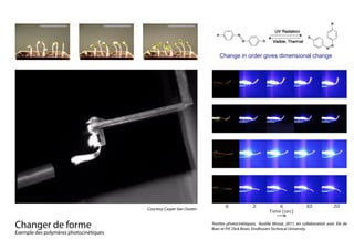 Changer de forme																
Exemple des polymères photocinétiques
Courtesy Casper Van Oosten
Change in order gives dimensional change
Different textile materials
As discussed in chapter 4.2 three different textile materials were u
composite: polyolefin, polyester and nylon. All three materials see
crystalline materials and the adhesion didn’t seem to differ on first
mechanical testing (see Chapter 4.7) shows that the polyolefin tex
the other textiles, but this was not of influence on the bending. Th
influence on the bending behaviour seemed to be the fibre density
their weight by area. The polyolefin, polyester and nylon materials
and 70 gr/m2
. The bending of the samples is shown in Figure 47.
Figure 47: Bending of samples with different tex
These pictures were taken during the second cycle of illumination.
samples were more or less horizontal but they didn’t revert back to
Textiles photocinétiques, Aurélie Mossé, 2011, en collaboration avec Ele de
Boer et Prf. Dick Broer, Eindhoven Technical University
 