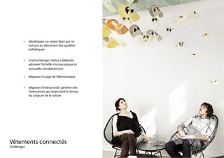 Vêtements connectés																
Challenges
•	 développer un savoir-faire qui ne
soit pas au détriment des qualités
esthétiques
•	 science/design: mieux collaborer,
adresser l’échelle microscopique et
sensuelle simultanément
•	 dépasser l’usage de l’électronique
•	 dépasser l’intéractivité, générer des
intéractions qui respectent le temps
du corps et de la nature
 