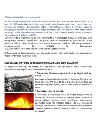 * Primeira visita da longa peregrinação.
Os fiéis que se encontravam presentes nas Catacumbas de São Calixto em Roma, do dia 31 e
Maio de 2009 ao dia 05 de junho, tiveram a grande sorte de contemplarem e rezarem diante das
relíquias do fundador dos Salesianos (SDB) e das Salesianas (FMA). O primeiro passo da
peregrinação ecumênica da Urna de D. Bosco aconteceu aos 31 de maio de 2009, precisamente
na antiga cidade subterrânea dos primeiros cristãos. São João Bosco ou Dom Bosco visitou as
Catacumbas de S. Calixto em 1858.
Comemorando o bicentenário de seu nascimento a Congregação Salesiana promoveu uma
peregrinação mundial, através dos 129 paises onde se encontram os cerca de 30.000 mil
religiosos SDB e FMA. Outra data importante é que em 2009 os SDB comemoraram o
Sesquicentenário             da             fundação             da            Congregação.
Às 12h30, aterrissamos em Campo Grande, Centro Oeste brasileiro.
D. Bosco não me fugia da mente, mas não podia anular velhas recordações, armazenadas em
viagens anteriores ou leituras feitas.


RECORDAÇÕES EM TORNO DO ENCONTRO COM A URNA NO OESTE BRASILEIRO
D. Bosco não me fugia da mente, mas não me era possível deletar velhas recordações,
armazenadas em viagens anteriores ou leituras feitas.
                                  * P. Lourenço Giordano e a pane no trem da Centro Oeste do
                                  Brasil.
                                  Lembrava a viagem do missionário Pe. Lourenço Giordano nos
                                  finais do século XIX, quando de C. Grande a S. Paulo teve que
                                  pernoitar naqueles ermos, pois o trem quebrara nomeio da
                                  noite.
                                  * Queimados vivos na macega.
                                  Não esquecia a leitura que fizera, há muitos anos, do livro de
                                  Escragnole Taunay A Retirada da Laguna, onde centenas de
                                  jovens soldados fugitivos foram sacrificados pelo inimigo,
                                  queimados vivos nas macegas (capim alto dos campos do
                                  Oeste)de Mato Grosso. Uma carnificina urdida pelos guerreiros
                                  paraguaios conhecedores do terreno e sabendo como envolver
                                  os nossos *
 