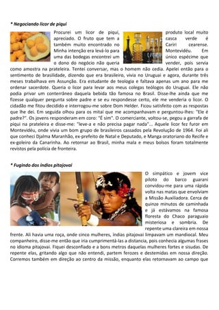 * Negociando licor de piqui
                       Procurei um licor de piqui,                       produto local muito
                       apreciado. O fruto que tem a                      casca      verde    é
                       também muito encontrado no                        Cariri       cearense.
                       Minha intenção era levá-lo para                   Montevidéu.        Em
                       uma das bodegas encontrei um                      único espécime que
                       o dono do negócio não queria                      vender, pois servia
como amostra na prateleira. Tentei conversar, mas o homem não cedia. Apelei então para o
sentimento de brasilidade, dizendo que era brasileiro, vivia no Uruguai e agora, durante três
meses trabalhava em Assunção. Era estudante de teologia e faltava apenas um ano para me
ordenar sacerdote. Queria o licor para levar aos meus colegas teólogos do Uruguai. Ele não
podia privar um conterrâneo daquela bebida tão famosa no Brasil. Disse-lhe ainda que me
fizesse qualquer pergunta sobre padre e se eu respondesse certo, ele me venderia o licor. O
cidadão me fitou decidido e interrogou-me sobre Dom Helder. Ficou satisfeito com as respostas
que lhe dei. Em seguida olhou para os mitaí que me acompanhavam e perguntou-lhes: "Ele é
padre?". Os jovens responderam em coro: "É sim". O comerciante, voltou-se, pegou a garrafa de
piqui na prateleira e disse-me: "leve-a e não precisa pagar nada"... Aquele licor fez furor em
Montevidéu, onde vivia um bom grupo de brasileiros cassados pela Revolução de 1964. Foi ali
que conheci Djalma Maranhão, ex-prefeito de Natal e Deputado, e Manga oratoriano do Recife e
ex-goleiro da Canarinha. Ao retornar ao Brasil, minha mala e meus bolsos foram totalmente
revistos pela polícia de fronteira.


* Fugindo dos índios pitajovai
                                                                  O simpático e jovem vice
                                                                  piloto do barco guarani
                                                                  convidou-me para uma rápida
                                                                  volta nas matas que envolviam
                                                                  a Missão Auxiliadora. Cerca de
                                                                  quinze minutos de caminhada
                                                                  e já estávamos na famosa
                                                                  floresta do Chaco paraguaio
                                                                  misteriosa e sombria. De
                                                                  repente uma clareira em nossa
frente. Ali havia uma roça, onde cinco mulheres, índias pitajovai limpavam um mandiocal. Meu
companheiro, disse-me então que iria cumprimentá-las a distancia, pois conhecia algumas frases
no idioma pitajovai. Fiquei desconfiado e a bons metros daquelas mulheres fortes e sisudas. De
repente elas, gritando algo que não entendi, partem ferozes e destemidas em nossa direção.
Corremos também em direção ao centro da missão, enquanto elas retornavam ao campo que
 