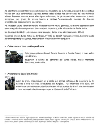 Ao adentrar no quadrilátero central da sede da Inspetoria de C. Grande, eis que D. Bosco estava
vestido em seus paramentos sagrados, tantas vezes usados nas celebrações de suas inúmeras
Missas. Diversas pessoas, entre elas alguns salesianos, de pé ou sentados, veneravam o santo
peregrino. Um grupo de jovens tocava e cantava 4 entremeando musicas de diversas
procedências, especialmente salesianas.
Pe. Inspetor, Lauro Takaki Shinorara me recebeu com muita gentileza. O mesmo aconteceu com
o encarregado de acompanhar a Urna naquela Inspetoria, o Pe. Orozimbo de Paula Júnior.
No dia seguinte (20/01), decolamos para Salvador, Bahia, onde aterrissamos às 19h40.
Viajamos em um turbo hélice da Embraer, PT SOG da CENSA (General Services Aviation) usado
para transportar passageiros, mas também funcionava como cargueiro.


• Embarcando a Urna em Campo Grande


                             Dois jovens pilotos (Daniel Arruda Carmos e Danilo Cesar), o mais velho
                             com 28 anos,
                             ocupavam a cabine de comando do turbo hélice. Neste momento
                             descíamos em Brasília.



• Preparando o pouso em Brasília


                 Além de mim, encontravam-se a bordo um clérigo salesiano da Inspetoria de C.
                 Grande e dois italianos, condutores dos furgões. Fui informado que estes, em
                 número de cinco estavam posicionados em vários pontos do Brasil. Juntamente com
                 a Urna estes veículos tinham passaporte diplomático do Vaticano.




4
 Deveria retornar a C. Grande, logo depois que a Urna fosse entregue na Bahia. Em Brasília, porém o plano de vôo foi alterado. De
Salvador a aeronave deveria ir a Sorocaba, onde pernoitaria e de lá, no dia seguinte rumaria para S. Paulo. Nosso irmão salesiano não
gostou muito, estava apenas com a roupa do corpo. Espero que já tenha chegado à sua Inspetoria.
 