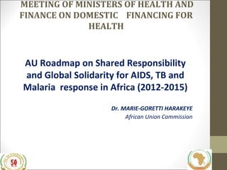 MEETING OF MINISTERS OF HEALTH AND
FINANCE ON DOMESTIC FINANCING FOR
HEALTH

AU Roadmap on Shared Responsibility
and Global Solidarity for AIDS, TB and
Malaria response in Africa (2012-2015)
Dr. MARIE-GORETTI HARAKEYE
African Union Commission

 