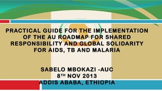 PRACTICAL GUIDE FOR THE IMPLEMENTATION
OF THE AU ROADMAP FOR SHARED
RESPONSIBILITY AND GLOBAL SOLIDARITY
FOR AIDS, TB AND MALARIA
SABELO MBOKAZI -AUC
8 TH NOV 2013
ADDIS ABABA, ETHIOPIA

 