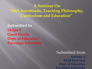 A Seminar On
“Shri Aurobindo, Teaching Philosophy,
Curriculum and Education”
Submitted to
Shilpa V
Guest Faculty
Dept. of Education
Kuvempu University
Submitted from
Suresha A
M.Ed First Year
Dept. of Education
Kuvempu University
 