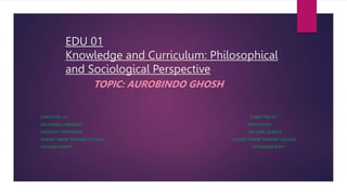 EDU 01
Knowledge and Curriculum: Philosophical
and Sociological Perspective
TOPIC: AUROBINDO GHOSH
SUBMITTED TO, SUBMITTED BY,
DR.GEORGE VARGHESE ARYA DEVAN
ASSISTANT PROFESSOR NATURAL SCIENCE
MOUNT TABOR TRAINING COLLEGE MOUNT TABOR TRAINING COLLEGE
PATHANAPURAM PATHANAPURAM
 