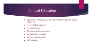 Aims of Education
 Acquiring new knowledge in the field of literature, science, culture,
politics etc..
 For physical development
 For sense training
 Development of innate powers
 Spiritualisation of society
 Development of morality
 Self realisation
 