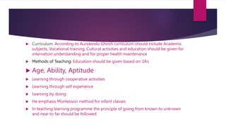  Curriculum: According to Aurobindo Ghosh curriculum should include Academic
subjects, Vocational training, Cultural activities and education should be given for
internation understanding and for proper health maintenance
 Methods of Teaching: Education should be given based on 3A’s
 Age, Ability, Aptitude
 Learning through cooperative activities
 Learning through self experience
 Learning by doing
 He emphasis Montessori method for infant classes
 In teaching learning programme the principle of going from known to unknown
and near to far should be followed
 