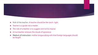  Role of the teacher: A teacher should be like torch- light
 Teacher is a guide not a master
 The role of a teacher is to suggest and not to impose
 A true teacher removes the clouds of ignorance
 Medium of instruction: mother tongue along with that foreign languages should
be taught
 