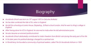 Biography
 Aurobindo Ghosh was born on 15th august 1872 in Calcutta (Kolkata)
 He has later conferred the title of Sri, when in England
 He did his schooling at Loreto House, Darjeeling., St.Pauls school London. And he went to King’s college in
England.
 After having done his ICS in England, he returned to India when he did administrative posts.
 He also became an eminent political activist
 Aurobindo Ghosh dedicatedly contributed to India’s freedom from British rule during the early part of his life.
 In his later years his political ideology changed to a spiritual one
 In Pondicherry he founded a community of spiritual seekers, called The Sri Aurobindo Ashram in 1926
 