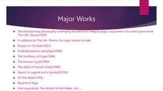 Major Works
 The evolutionary philosophy underlying Aurobindo’s integral yoga is explored in his main prose work
The Life Divine(1939)
 In addition to The Life Divine, his major works include;
 Essays on The Gita(1922)
 Collected poems and plays(1942)
 The Synthesis of Yoga(1948)
 The Human Cycle(1949)
 The ideal of Human Unity(1949)
 Savitri: A Legend and a Symbol(1950)
 On the Veda(1956)
 Record of Yoga
 Isha Upanishad, The Secrets of the Vedas , etc......
 