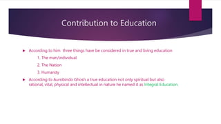 Contribution to Education
 According to him three things have be considered in true and living education
1. The man/individual
2. The Nation
3. Humanity
 According to Aurobindo Ghosh a true education not only spiritual but also
rational, vital, physical and intellectual in nature he named it as Integral Education.
 