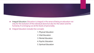  Integral Education: Education is integral in the sense of being an education not
only for the evolution of the individual alone but also for the nation and the
humanity. It is bringing out all the facets of personality.
 Integral Education includes five concepts
1. Physical Education
2. Vital Education
3. Mental Education
4. Psychic Education
5. Spiritual Education
 