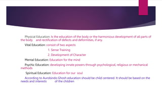Physical Education: Is the education of the body or the harmonious development of all parts of
the body and rectification of defects and deformities, if any.
Vital Education: consist of two aspects
1. Sense Training
2. Development of Character
Mental Education: Education for the mind
Psychic Education: developing innate powers through psychological, religious or mechanical
methods
Spiritual Education: Education for our soul
According to Aurobindo Ghosh education should be child centered. It should be based on the
needs and interests of the children
 