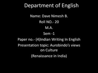 Department of English 
Name: Dave Nimesh B. 
Roll NO.- 20 
M.A. 
Sem -1 
Paper no.- (4)Indian Writing In English 
Presentation topic: Aurobindo’s views 
on Culture 
(Renaissance in India) 
 