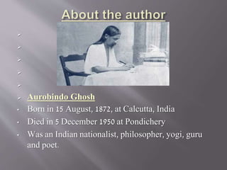 




 Aurobindo Ghosh
• Born in 15 August, 1872, at Calcutta, India
• Died in 5 December 1950 at Pondichery
• Was an Indian nationalist, philosopher, yogi, guru
and poet.
 