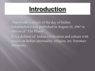 • Aurobindo’s article of the day of Indian
independence was published in August 15, 1947 in
edition of ‘The Hindu’
• It is a defense of Indian civilization and culture with
essays on Indian spirituality, religion, art, literature
and polity.
 