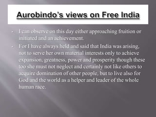 • I can observe on this day either approaching fruition or
initiated and an achievement.
• For I have always held and said that India was arising,
not to serve her own material interests only to achieve
expansion, greatness, power and prosperity though these
too she must not neglect and certainly not like others to
acquire domination of other people, but to live also for
God and the world as a helper and leader of the whole
human race.
 