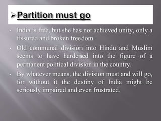 • India is free, but she has not achieved unity, only a
fissured and broken freedom.
• Old communal division into Hindu and Muslim
seems to have hardened into the figure of a
permanent political division in the country.
• By whatever means, the division must and will go,
for without it the destiny of India might be
seriously impaired and even frustrated.
 