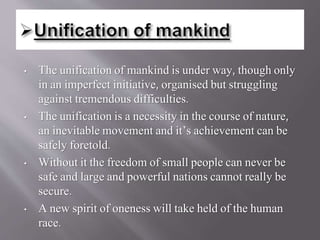 • The unification of mankind is under way, though only
in an imperfect initiative, organised but struggling
against tremendous difficulties.
• The unification is a necessity in the course of nature,
an inevitable movement and it’s achievement can be
safely foretold.
• Without it the freedom of small people can never be
safe and large and powerful nations cannot really be
secure.
• A new spirit of oneness will take held of the human
race.
 